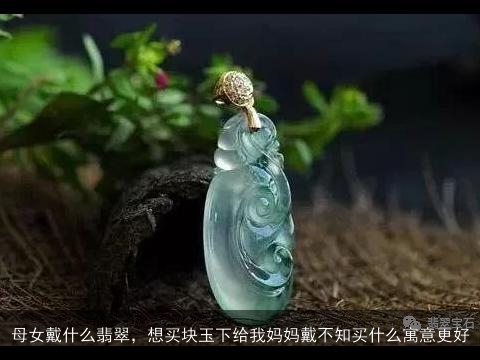 母女戴什么翡翠，想买块玉下给我妈妈戴不知买什么寓意更好