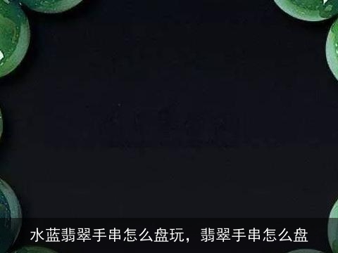 水蓝翡翠手串怎么盘玩，翡翠手串怎么盘