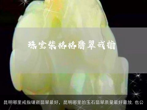 昆明哪里戒指镶嵌翡翠最好，昆明哪里的玉石翡翠质量最好最放,也公