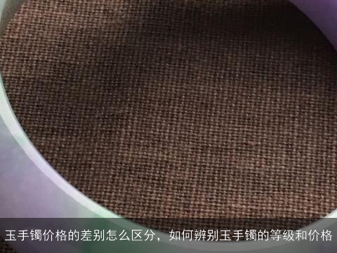 玉手镯价格的差别怎么区分，如何辨别玉手镯的等级和价格