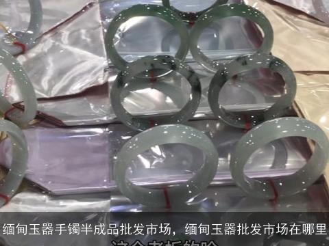 缅甸玉器手镯半成品批发市场，缅甸玉器批发市场在哪里