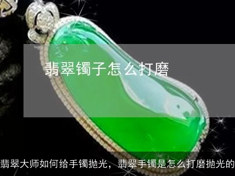 翡翠大师如何给手镯抛光，翡翠手镯是怎么打磨抛光的