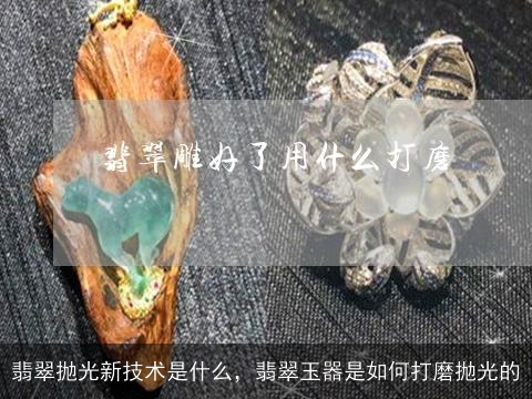 翡翠抛光新技术是什么，翡翠玉器是如何打磨抛光的