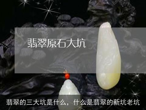 翡翠的三大坑是什么，什么是翡翠的新坑老坑