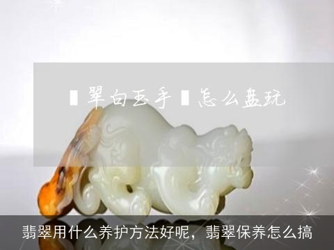 翡翠用什么养护方法好呢，翡翠保养怎么搞