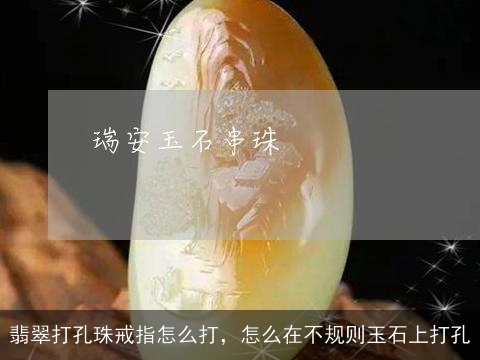 翡翠打孔珠戒指怎么打，怎么在不规则玉石上打孔