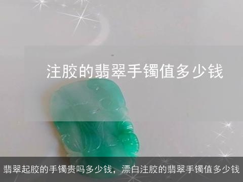 翡翠起胶的手镯贵吗多少钱，漂白注胶的翡翠手镯值多少钱