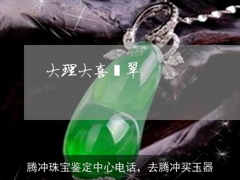 腾冲珠宝鉴定中心电话，去腾冲买玉器