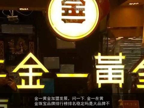 金一黄金加盟发展，问一下,金一在黄金珠宝品牌排行榜排名稳定吗是大品牌不