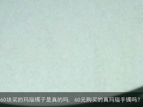 60块买的玛瑙镯子是真的吗, 60元购买的真玛瑙手镯吗？