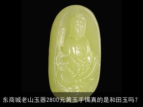 东商城老山玉器2800元黄玉手镯真的是和田玉吗？