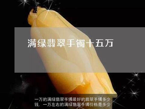 一万的满绿翡翠手镯最好的翡翠手镯多少钱, 一万左右的满绿翡翠手镯价格是多少